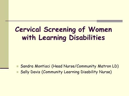 Cervical Screening of Women with Learning Disabilities Sandra Montisci (Head Nurse/Community Matron LD) Sally Davis (Community Learning Disability Nurse)