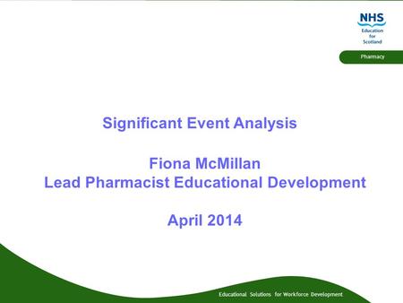 Educational Solutions for Workforce Development Pharmacy Significant Event Analysis Fiona McMillan Lead Pharmacist Educational Development April 2014.
