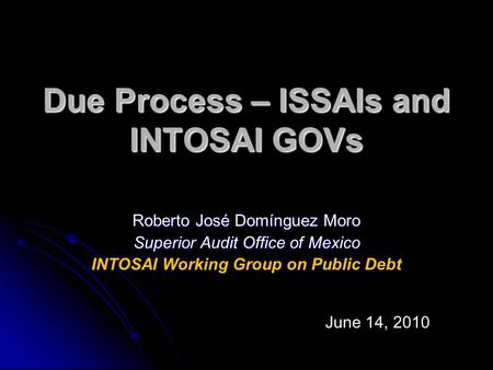 Due Process – ISSAIs and INTOSAI GOVs Roberto José Domínguez Moro Superior Audit Office of Mexico INTOSAI Working Group on Public Debt June 14, 2010.
