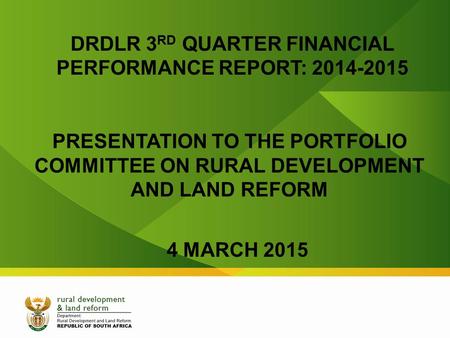 DRDLR 3 RD QUARTER FINANCIAL PERFORMANCE REPORT: 2014-2015 PRESENTATION TO THE PORTFOLIO COMMITTEE ON RURAL DEVELOPMENT AND LAND REFORM 4 MARCH 2015.