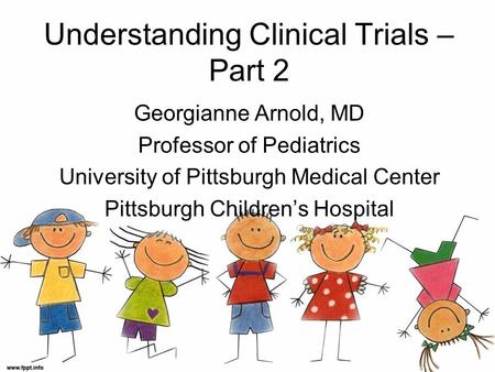 Understanding Clinical Trials – Part 2 Georgianne Arnold, MD Professor of Pediatrics University of Pittsburgh Medical Center Pittsburgh Children’s Hospital.