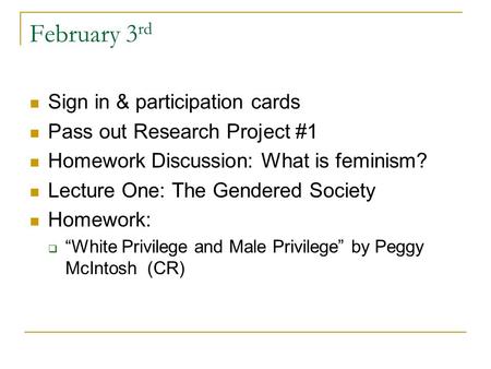 February 3 rd Sign in & participation cards Pass out Research Project #1 Homework Discussion: What is feminism? Lecture One: The Gendered Society Homework: