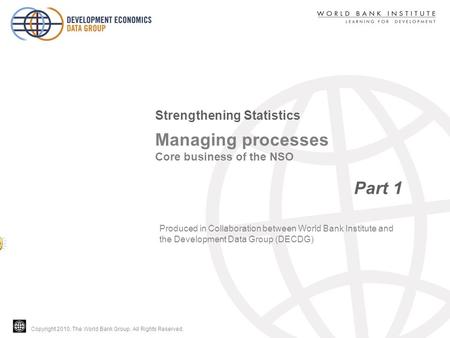 Copyright 2010, The World Bank Group. All Rights Reserved. Managing processes Core business of the NSO Part 1 Strengthening Statistics Produced in Collaboration.