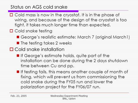 Feb. 23, 2005Wednesday Experiment Meeting BNL, Upton Status on AGS cold snake  Cold mass is now in the cryostat. It is in the phase of wiring, and because.