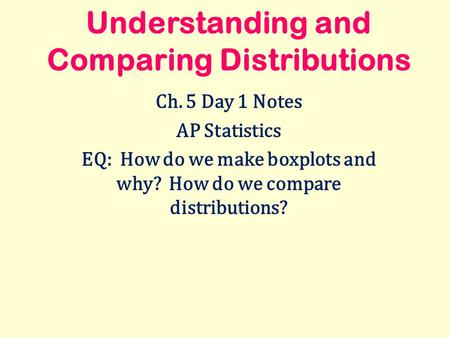 Understanding and Comparing Distributions Ch. 5 Day 1 Notes AP Statistics EQ: How do we make boxplots and why? How do we compare distributions?