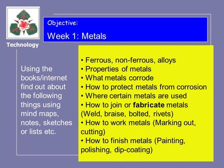 Week 1: Metals Using the books/internet find out about the following things using mind maps, notes, sketches or lists etc. Ferrous, non-ferrous, alloys.