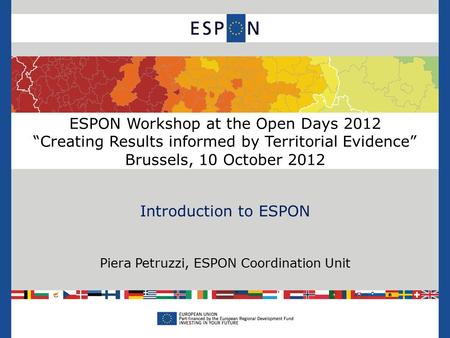 ESPON Workshop at the Open Days 2012 “Creating Results informed by Territorial Evidence” Brussels, 10 October 2012 Introduction to ESPON Piera Petruzzi,