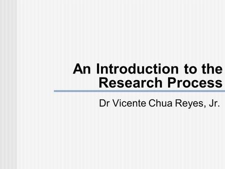 An Introduction to the Research Process Dr Vicente Chua Reyes, Jr.