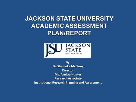 JACKSON STATE UNIVERSITY ACADEMIC ASSESSMENT PLAN/REPORT By: Dr. Shemeka McClung Director Ms. Arnitra Hunter Research Associate Institutional Research.