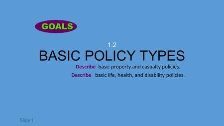 Slide 1 1.2 BASIC POLICY TYPES Describe basic property and casualty policies. Describe basic life, health, and disability policies. GOALS GOALS.