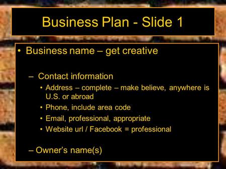 Business Plan - Slide 1 Business name – get creative – Contact information Address – complete – make believe, anywhere is U.S. or abroad Phone, include.