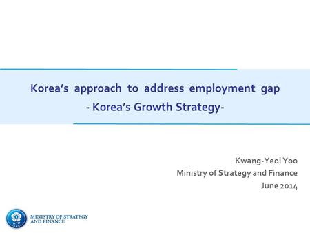 Korea’s approach to address employment gap - Korea’s Growth Strategy- Kwang-Yeol Yoo Ministry of Strategy and Finance June 2014.