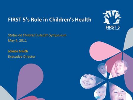 FIRST 5’s Role in Children’s Health Status on Children’s Health Symposium May 4, 2011 Jolene Smith Executive Director.