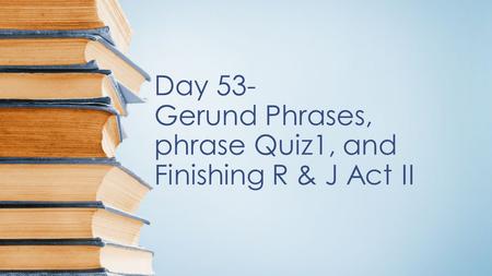 Day 53- Gerund Phrases, phrase Quiz1, and Finishing R & J Act II.