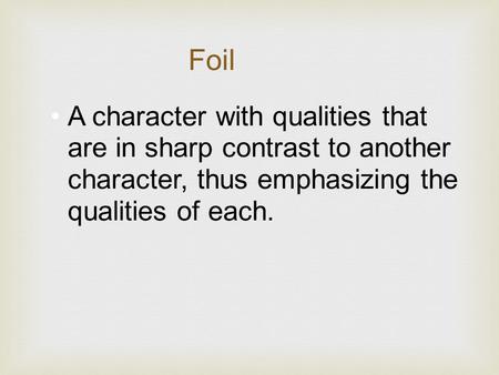 A character with qualities that are in sharp contrast to another character, thus emphasizing the qualities of each. Foil.