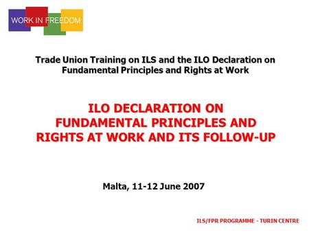 ILS/FPR PROGRAMME - TURIN CENTRE ILO DECLARATION ON FUNDAMENTAL PRINCIPLES AND RIGHTS AT WORK AND ITS FOLLOW-UP Trade Union Training on ILS and the ILO.
