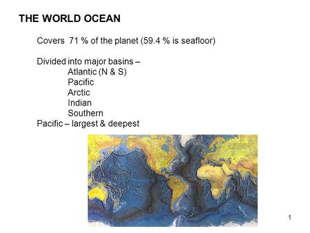 1 THE WORLD OCEAN Covers 71 % of the planet (59.4 % is seafloor) Divided into major basins – Atlantic (N & S) Pacific Arctic Indian Southern Pacific –
