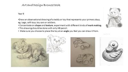 Art and Design Bronze task Year 9 Draw an observational drawing of a teddy or toy that represents your primary days, eg. Lego, soft toys, toy cars or soldiers.