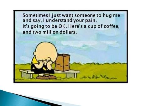 Sometimes I just want someone to hug me and say, I understand your pain. It's going to be OK. Here's a cup of coffee, and two million dollars.