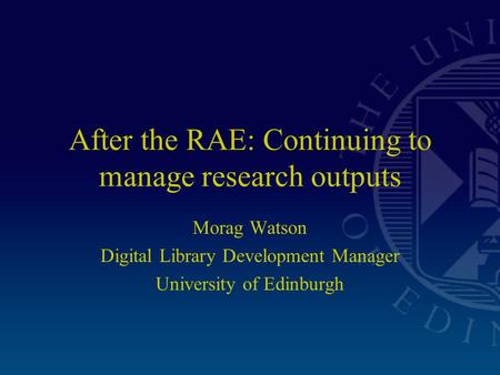 After the RAE: Continuing to manage research outputs Morag Watson Digital Library Development Manager University of Edinburgh.