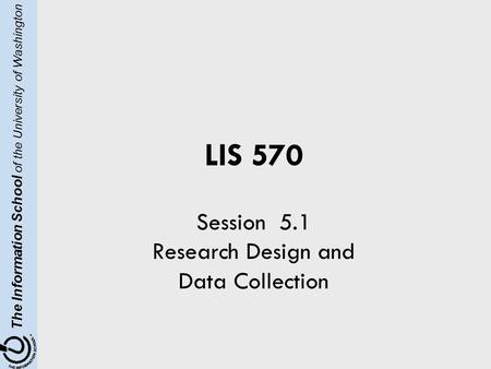 The Information School of the University of Washington LIS 570 Session 5.1 Research Design and Data Collection.