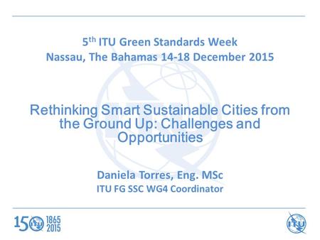 5 th ITU Green Standards Week Nassau, The Bahamas 14-18 December 2015 Rethinking Smart Sustainable Cities from the Ground Up: Challenges and Opportunities.