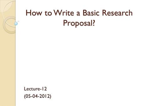 How to Write a Basic Research Proposal? Lecture-12 (05-04-2012)