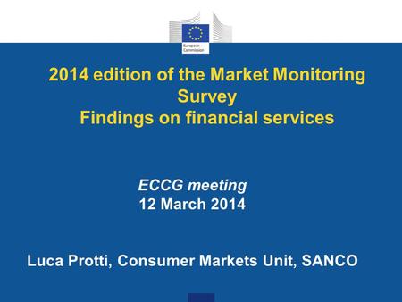 2014 edition of the Market Monitoring Survey Findings on financial services ECCG meeting 12 March 2014 Luca Protti, Consumer Markets Unit, SANCO.