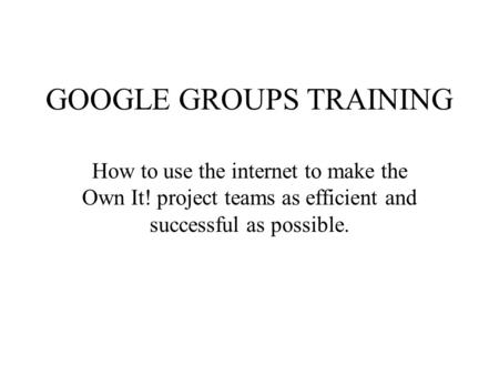 GOOGLE GROUPS TRAINING How to use the internet to make the Own It! project teams as efficient and successful as possible.
