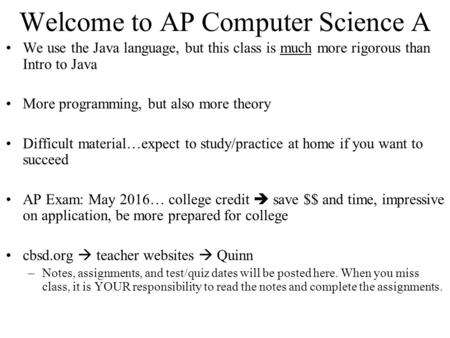 Welcome to AP Computer Science A We use the Java language, but this class is much more rigorous than Intro to Java More programming, but also more theory.