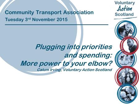 Community Transport Association Tuesday 3 rd November 2015 Plugging into priorities and spending: More power to your elbow? Calum Irving, Voluntary Action.