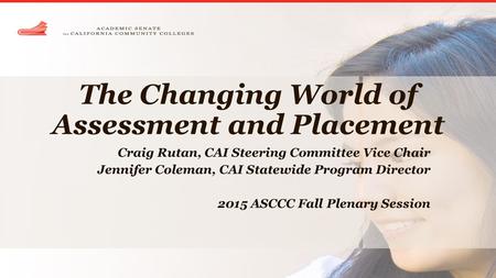 The Changing World of Assessment and Placement Craig Rutan, CAI Steering Committee Vice Chair Jennifer Coleman, CAI Statewide Program Director 2015 ASCCC.