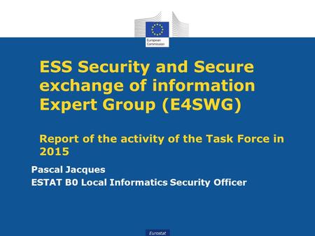 Eurostat ESS Security and Secure exchange of information Expert Group (E4SWG) Report of the activity of the Task Force in 2015 Pascal Jacques ESTAT B0.