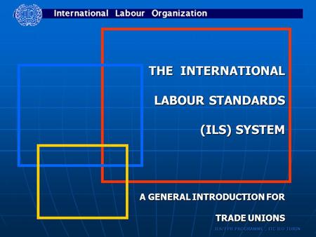 ILS/FPR PROGRAMME, ITC ILO TURIN THE INTERNATIONAL LABOUR STANDARDS (ILS) SYSTEM A GENERAL INTRODUCTION FOR TRADE UNIONS.