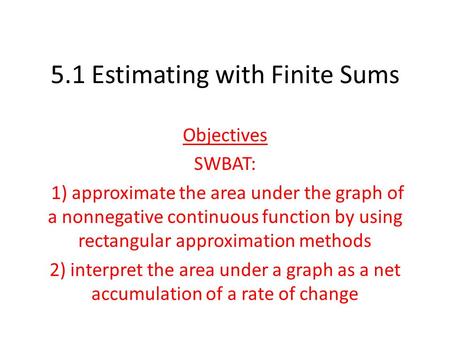 5.1 Estimating with Finite Sums Objectives SWBAT: 1) approximate the area under the graph of a nonnegative continuous function by using rectangular approximation.