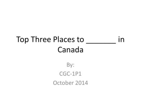 Top Three Places to _______ in Canada By: CGC-1P1 October 2014.