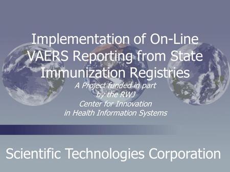Scientific Technologies Corporation Implementation of On-Line VAERS Reporting from State Immunization Registries A Project funded in part by the RWJ Center.