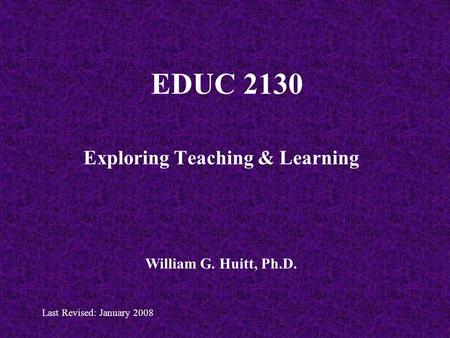 EDUC 2130 Exploring Teaching & Learning William G. Huitt, Ph.D. Last Revised: January 2008.