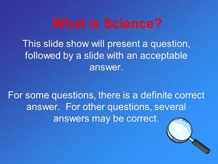 What is Science? This slide show will present a question, followed by a slide with an acceptable answer. For some questions, there is a definite correct.