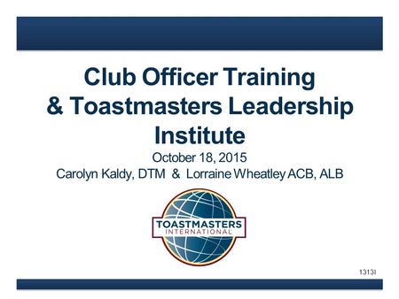 Club Officer Training & Toastmasters Leadership Institute October 18, 2015 Carolyn Kaldy, DTM & Lorraine Wheatley ACB, ALB 1313I.