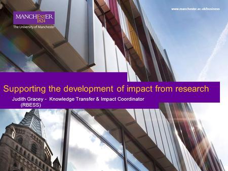 1 www.manchester.ac.uk/business Supporting the development of impact from research Judith Gracey - Knowledge Transfer & Impact Coordinator (RBESS)