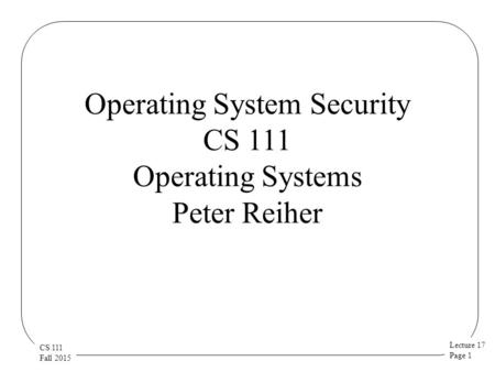 Lecture 17 Page 1 CS 111 Fall 2015 Operating System Security CS 111 Operating Systems Peter Reiher.