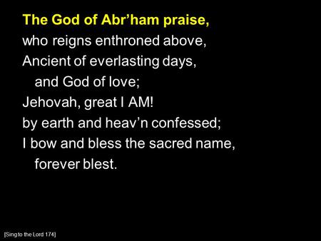 The God of Abr’ham praise, who reigns enthroned above, Ancient of everlasting days, and God of love; Jehovah, great I AM! by earth and heav’n confessed;