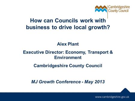 How can Councils work with business to drive local growth? Alex Plant Executive Director: Economy, Transport & Environment Cambridgeshire County Council.