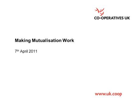 Making Mutualisation Work 7 th April 2011. Co-operatives UK The national trade body that campaigns for co-operation and works to promote, develop and.