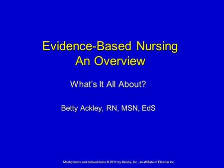Evidence-Based Nursing An Overview What’s It All About? Betty Ackley, RN, MSN, EdS Mosby items and derived items © 2011 by Mosby, Inc., an affiliate of.