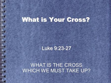 Luke 9:23-27 WHAT IS THE CROSS WHICH WE MUST TAKE UP?