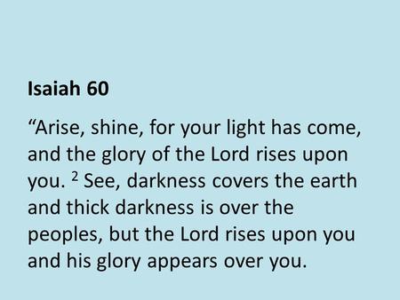 Isaiah 60 “Arise, shine, for your light has come, and the glory of the Lord rises upon you. 2 See, darkness covers the earth and thick darkness is over.