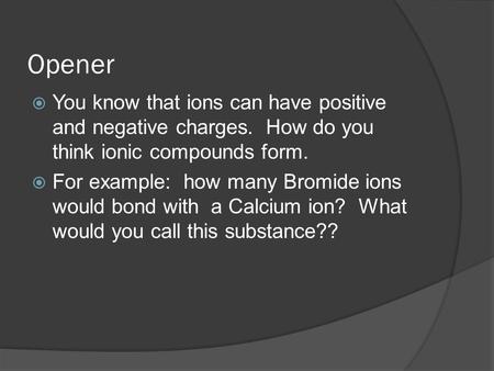 Opener  You know that ions can have positive and negative charges. How do you think ionic compounds form.  For example: how many Bromide ions would bond.