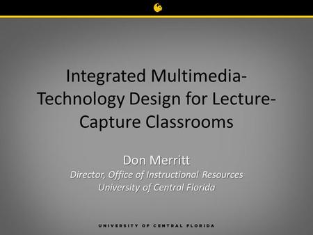 Integrated Multimedia- Technology Design for Lecture- Capture Classrooms Don Merritt Director, Office of Instructional Resources University of Central.
